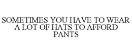 SOMETIMES YOU HAVE TO WEAR A LOT OF HATS TO AFFORD PANTS trademark