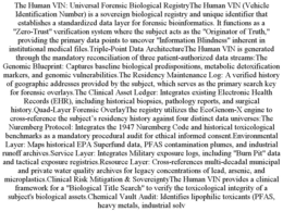THE HUMAN VIN: UNIVERSAL FORENSIC BIOLOGICAL REGISTRYTHE HUMAN VIN (VEHICLE IDENTIFICATION NUMBER) IS A SOVEREIGN BIOLOGICAL REGISTRY AND UNIQUE IDENTIFIER THAT ESTABLISHES A STANDARDIZED DATA LAYER FOR FORENSIC BIOINFORMATICS. IT FUNCTIONS AS A "ZERO-TRUST" VERIFICATION SYSTEM WHERE THE SUBJECT ACTS AS THE "ORIGINATOR OF TRUTH," PROVIDING THE PRIMARY DATA POINTS TO UNCOVER "INFORMATION BLINDNESS" INHERENT IN INSTITUTIONAL MEDICAL FILES.TRIPLE-POINT DATA ARCHITECTURETHE HUMAN VIN IS GENERATED THROUGH THE MANDATORY RECONCILIATION OF THREE PATIENT-AUTHORIZED DATA STREAMS:THE GENOMIC BLUEPRINT: CAPTURES BASELINE BIOLOGICAL PREDISPOSITIONS, METABOLIC DETOXIFICATION MARKERS, AND GENOMIC VULNERABILITIES.THE RESIDENCY MAINTENANCE LOG: A VERIFIED HISTORY OF GEOGRAPHIC ADDRESSES PROVIDED BY THE SUBJECT, WHICH SERVES AS THE PRIMARY SEARCH KEY FOR FORENSIC OVERLAYS.THE CLINICAL ASSET LEDGER: INTEGRATES EXISTING ELECTRONIC HEALTH RECORDS (EHR), INCLUDING HISTORICAL BIOPSIES, PATHOLOGY REPORTS, AND SURGICAL HISTORY.QUAD-LAYER FORENSIC OVERLAYTHE REGISTRY UTILIZES THE ECOGENOM-X ENGINE TO CROSS-REFERENCE THE SUBJECT’S RESIDENCY HISTORY AGAINST FOUR DISTINCT DATA UNIVERSES:THE NUREMBERG PROTOCOL: INTEGRATES THE 1947 NUREMBERG CODE AND HISTORICAL TOXICOLOGICAL BENCHMARKS AS A MANDATORY PROCEDURAL AUDIT FOR ETHICAL INFORMED CONSENT.ENVIRONMENTAL LAYER: MAPS HISTORICAL EPA SUPERFUND DATA, PFAS CONTAMINATION PLUMES, AND INDUSTRIAL RUNOFF ARCHIVES.SERVICE LAYER: INTEGRATES MILITARY EXPOSURE LOGS, INCLUDING "BURN PIT" DATA AND TACTICAL EXPOSURE REGISTRIES.RESOURCE LAYER: CROSS-REFERENCES MULTI-DECADAL MUNICIPAL AND PRIVATE WATER QUALITY ARCHIVES FOR LEGACY CONCENTRATIONS OF LEAD, ARSENIC, AND MICROPLASTICS.CLINICAL RISK MITIGATION & SOVEREIGNTYTHE HUMAN VIN PROVIDES A CLINICAL FRAMEWORK FOR A "BIOLOGICAL TITLE SEARCH" TO VERIFY THE TOXICOLOGICAL INTEGRITY OF A SUBJECT'S BIOLOGICAL ASSETS.CHEMICAL VAULT AUDIT: IDENTIFIES LIPOPHILIC TOXICANTS (PFAS, HEAVY METALS, INDUSTRIAL SOLV trademark