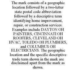 THE MARK CONSISTS OF A GEOGRAPHIC LOCATION FOLLOWED BY A TWO-LETTER STATE POSTAL CODE ABBREVIATION FOLLOWED BY A DESCRIPTIVE TERM IDENTIFYING HOME IMPROVEMENT, REPAIR, OR CONSTRUCTION SERVICES. EXAMPLES INCLUDE DAYTON OH PAINTERS, CINCINNATI OH ROOFERS, CLEVELAND OH HVAC, TOLEDO OH PLUMBERS, AND COLUMBUS OH ELECTRICIANS. THE GEOGRAPHIC LOCATION AND THE SPECIFIC DESCRIPTIVE TRADE TERM SHOWN IN THE MARK ARE DISCLAIMED APART FROM THE MARK AS SHOWN. trademark
