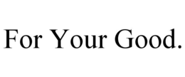 FOR YOUR GOOD. trademark
