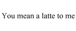 YOU MEAN A LATTE TO ME trademark