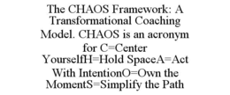 THE CHAOS FRAMEWORK: A TRANSFORMATIONAL COACHING MODEL. CHAOS IS AN ACRONYM FOR C=CENTER YOURSELFH=HOLD SPACEA=ACT WITH INTENTIONO=OWN THE MOMENTS=SIMPLIFY THE PATH trademark