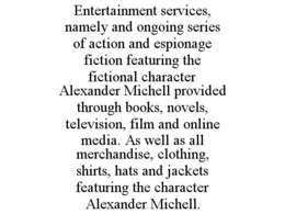 ENTERTAINMENT SERVICES, NAMELY AND ONGOING SERIES OF ACTION AND ESPIONAGE FICTION FEATURING THE FICTIONAL CHARACTER ALEXANDER MICHELL PROVIDED THROUGH BOOKS, NOVELS, TELEVISION, FILM AND ONLINE MEDIA. AS WELL AS ALL MERCHANDISE, CLOTHING, SHIRTS, HATS AND JACKETS FEATURING THE CHARACTER ALEXANDER MICHELL. trademark