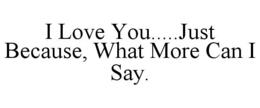 I LOVE YOU.....JUST BECAUSE, WHAT MORE CAN I SAY. trademark