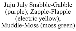JUJU JULY SNABBLE-GABBLE (PURPLE); ZAPPLE-FLAPPLE (ELECTRIC YELLOW); MUDDLE-MOSS (MOSS GREEN) trademark