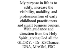 MY PURPOSE IN LIFE IS TO EDIFY, INCREASE THE VISIBILITY, MOBILITY, AND PROFESSIONALISM OF EARLY CHILDHOOD PRACTITIONERS AND SMALL BUSINESS OWNERS. WITH GUIDANCE AND DIRECTION FROM THE HOLY SPIRIT, GIVING GOD ALL THE GLORY. - DR. KSCHANCE, DBA, MAOM, FSC trademark