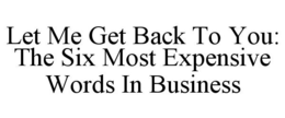 LET ME GET BACK TO YOU: THE SIX MOST EXPENSIVE WORDS IN BUSINESS trademark