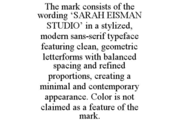 THE MARK CONSISTS OF THE WORDING ‘SARAH EISMAN STUDIO’ IN A STYLIZED, MODERN SANS-SERIF TYPEFACE FEATURING CLEAN, GEOMETRIC LETTERFORMS WITH BALANCED SPACING AND REFINED PROPORTIONS, CREATING A MINIMAL AND CONTEMPORARY APPEARANCE. COLOR IS NOT CLAIMED AS A FEATURE OF THE MARK. trademark