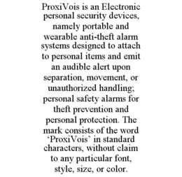 PROXIVOIS IS AN ELECTRONIC PERSONAL SECURITY DEVICES, NAMELY PORTABLE AND WEARABLE ANTI-THEFT ALARM SYSTEMS DESIGNED TO ATTACH TO PERSONAL ITEMS AND EMIT AN AUDIBLE ALERT UPON SEPARATION, MOVEMENT, OR UNAUTHORIZED HANDLING; PERSONAL SAFETY ALARMS FOR THEFT PREVENTION AND PERSONAL PROTECTION. THE MARK CONSISTS OF THE WORD ‘PROXIVOIS’ IN STANDARD CHARACTERS, WITHOUT CLAIM TO ANY PARTICULAR FONT, STYLE, SIZE, OR COLOR. trademark