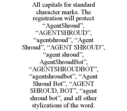 ALL CAPITALS FOR STANDARD CHARACTER MARKS. THE REGISTRATION WILL PROTECT “AGENTSHROUD”, “AGENTSHROUD”, “AGENTSHROUD”, “AGENT SHROUD”, “AGENT SHROUD”, “AGENT SHROUD”, AGENTSHROUDBOT”, “AGENTSHROUDBOT”, “AGENTSHROUDBOT”, “AGENT SHROUD BOT”, “AGENT SHROUD, BOT”, “AGENT SHROUD BOT”, AND ALL OTHER STYLIZATIONS OF THE WORD. trademark