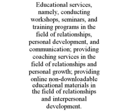 EDUCATIONAL SERVICES, NAMELY, CONDUCTING WORKSHOPS, SEMINARS, AND TRAINING PROGRAMS IN THE FIELD OF RELATIONSHIPS, PERSONAL DEVELOPMENT, AND COMMUNICATION; PROVIDING COACHING SERVICES IN THE FIELD OF RELATIONSHIPS AND PERSONAL GROWTH; PROVIDING ONLINE NON-DOWNLOADABLE EDUCATIONAL MATERIALS IN THE FIELD OF RELATIONSHIPS AND INTERPERSONAL DEVELOPMENT. trademark