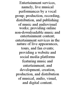 ENTERTAINMENT SERVICES, NAMELY, LIVE MUSICAL PERFORMANCES BY A VOCAL GROUP; PRODUCTION, RECORDING, DISTRIBUTION, AND PUBLISHING OF MUSIC AND AUDIOVISUAL WORKS; PROVIDING ONLINE NON-DOWNLOADABLE MUSIC AND ENTERTAINMENT CONTENT; ENTERTAINMENT SERVICES IN THE NATURE OF LIVE APPEARANCES, TOURS, AND FAN EVENTS; PROVIDING A WEBSITE AND SOCIAL MEDIA PLATFORMS FEATURING MUSIC AND ENTERTAINMENT; AND DEVELOPMENT, CREATION, PRODUCTION, AND DISTRIBUTION OF MUSICAL, AUDIO, VISUAL, AND DIGITAL CONTENT. trademark