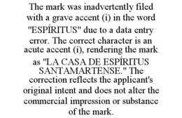 THE MARK WAS INADVERTENTLY FILED WITH A GRAVE ACCENT (ì) IN THE WORD "ESPÍRITUS" DUE TO A DATA ENTRY ERROR. THE CORRECT CHARACTER IS AN ACUTE ACCENT (í), RENDERING THE MARK AS "LA CASA DE ESPÍRITUS SANTAMARTENSE." THE CORRECTION REFLECTS THE APPLICANT'S ORIGINAL INTENT AND DOES NOT ALTER THE COMMERCIAL IMPRESSION OR SUBSTANCE OF THE MARK. trademark