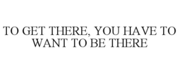 TO GET THERE, YOU HAVE TO WANT TO BE THERE trademark