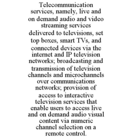 TELECOMMUNICATION SERVICES, NAMELY, LIVE AND ON DEMAND AUDIO AND VIDEO STREAMING SERVICES DELIVERED TO TELEVISIONS, SET TOP BOXES, SMART TVS, AND CONNECTED DEVICES VIA THE INTERNET AND IP TELEVISION NETWORKS; BROADCASTING AND TRANSMISSION OF TELEVISION CHANNELS AND MICROCHANNELS OVER COMMUNICATIONS NETWORKS; PROVISION OF ACCESS TO INTERACTIVE TELEVISION SERVICES THAT ENABLE USERS TO ACCESS LIVE AND ON DEMAND AUDIO VISUAL CONTENT VIA NUMERIC CHANNEL SELECTION ON A REMOTE CONTROL. trademark