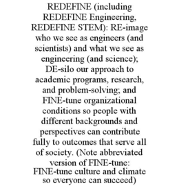 REDEFINE (INCLUDING REDEFINE ENGINEERING, REDEFINE STEM): RE-IMAGE WHO WE SEE AS ENGINEERS (AND SCIENTISTS) AND WHAT WE SEE AS ENGINEERING (AND SCIENCE); DE-SILO OUR APPROACH TO ACADEMIC PROGRAMS, RESEARCH, AND PROBLEM-SOLVING; AND FINE-TUNE ORGANIZATIONAL CONDITIONS SO PEOPLE WITH DIFFERENT BACKGROUNDS AND PERSPECTIVES CAN CONTRIBUTE FULLY TO OUTCOMES THAT SERVE ALL OF SOCIETY. (NOTE ABBREVIATED VERSION OF FINE-TUNE: FINE-TUNE CULTURE AND CLIMATE SO EVERYONE CAN SUCCEED) trademark