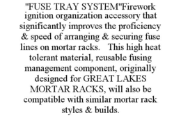 "FUSE TRAY SYSTEM"FIREWORK IGNITION ORGANIZATION ACCESSORY THAT SIGNIFICANTLY IMPROVES THE PROFICIENCY & SPEED OF ARRANGING & SECURING FUSE LINES ON MORTAR RACKS.   THIS HIGH HEAT TOLERANT MATERIAL, REUSABLE FUSING MANAGEMENT COMPONENT, ORIGINALLY DESIGNED FOR GREAT LAKES MORTAR RACKS, WILL ALSO BE COMPATIBLE WITH SIMILAR MORTAR RACK STYLES & BUILDS. trademark