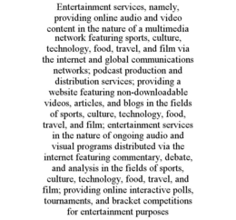 ENTERTAINMENT SERVICES, NAMELY, PROVIDING ONLINE AUDIO AND VIDEO CONTENT IN THE NATURE OF A MULTIMEDIA NETWORK FEATURING SPORTS, CULTURE, TECHNOLOGY, FOOD, TRAVEL, AND FILM VIA THE INTERNET AND GLOBAL COMMUNICATIONS NETWORKS; PODCAST PRODUCTION AND DISTRIBUTION SERVICES; PROVIDING A WEBSITE FEATURING NON-DOWNLOADABLE VIDEOS, ARTICLES, AND BLOGS IN THE FIELDS OF SPORTS, CULTURE, TECHNOLOGY, FOOD, TRAVEL, AND FILM; ENTERTAINMENT SERVICES IN THE NATURE OF ONGOING AUDIO AND VISUAL PROGRAMS DISTRIBUTED VIA THE INTERNET FEATURING COMMENTARY, DEBATE, AND ANALYSIS IN THE FIELDS OF SPORTS, CULTURE, TECHNOLOGY, FOOD, TRAVEL, AND FILM; PROVIDING ONLINE INTERACTIVE POLLS, TOURNAMENTS, AND BRACKET COMPETITIONS FOR ENTERTAINMENT PURPOSES trademark