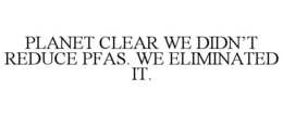 PLANET CLEAR WE DIDN’T REDUCE PFAS. WE ELIMINATED IT. trademark