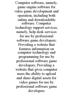 COMPUTER SOFTWARE, NAMELY, GAME ENGINE SOFTWARE FOR VIDEO GAME DEVELOPMENT AND OPERATION, INCLUDING BOTH ONLINE AND DOWNLOADABLE SOFTWARE. COMPUTER TECHNOLOGY SUPPORT SERVICES, NAMELY, HELP DESK SERVICES FOR USE BY PROFESSIONAL SOFTWARE GAME DEVELOPERS; PROVIDING A WEBSITE THAT FEATURES INFORMATION ON COMPUTER TECHNOLOGY AND PROGRAMMING FOR USE BY PROFESSIONAL SOFTWARE GAME DEVELOPERS; PROVIDING A WEBSITE THAT GIVES COMPUTER USERS THE ABILITY TO UPLOAD AND SHARE DIGITAL ASSETS FOR VIDEO GAMES FOR USE BY PROFESSIONAL SOFTWARE GAME DEVELOPERS trademark