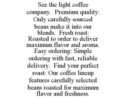 SEE THE LIGHT COFFEE COMPANY.  PREMIUM QUALITY: ONLY CAREFULLY SOURCED BEANS MAKE IT INTO OUR BLENDS.  FRESH ROAST: ROASTED TO ORDER TO DELIVER MAXIMUM FLAVOR AND AROMA.  EASY ORDERING: SIMPLE ORDERING WITH FAST, RELIABLE DELIVERY.  FIND YOUR PERFECT ROAST: OUR COFFEE LINEUP FEATURES CAREFULLY SELECTED BEANS ROASTED FOR MAXIMUM FLAVOR AND FRESHNESS. trademark