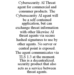 CYBERSECURITY AI THREAT AGENT FOR COMMERCIAL AND CONSUMER PRODUCTS. THE CYBERSECURITY AI AGENT WILL BE A SELF CONTAINED APPLICATION, BUT CAN EXCHANGE THREAT INFORMATION WITH OTHER LIKEWISE AI THREAT AGENTS VIA SECURE HASHED SIGNATURES TO USE BY OTHER AGENTS. NO SERVER OR CENTRAL POINT IS EXPOSED. THE AGENT COMMUNICATES VIA TLS 1.3 AT THE MOMENT. THIS IS A DECENTRALIZED. SECURITY PRODUCT THAT ALSO ACTS AS A SERVICE BETWEEN THREAT AGENTS. trademark