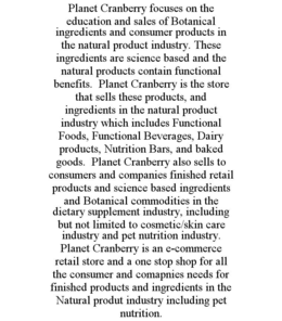 PLANET CRANBERRY FOCUSES ON THE EDUCATION AND SALES OF BOTANICAL INGREDIENTS AND CONSUMER PRODUCTS IN THE NATURAL PRODUCT INDUSTRY. THESE INGREDIENTS ARE SCIENCE BASED AND THE NATURAL PRODUCTS CONTAIN FUNCTIONAL BENEFITS.  PLANET CRANBERRY IS THE STORE THAT SELLS THESE PRODUCTS, AND INGREDIENTS IN THE NATURAL PRODUCT INDUSTRY WHICH INCLUDES FUNCTIONAL FOODS, FUNCTIONAL BEVERAGES, DAIRY PRODUCTS, NUTRITION BARS, AND BAKED GOODS.  PLANET CRANBERRY ALSO SELLS TO CONSUMERS AND COMPANIES FINISHED RETAIL PRODUCTS AND SCIENCE BASED INGREDIENTS AND BOTANICAL COMMODITIES IN THE DIETARY SUPPLEMENT INDUSTRY, INCLUDING BUT NOT LIMITED TO COSMETIC/SKIN CARE INDUSTRY AND PET NUTRITION INDUSTRY.  PLANET CRANBERRY IS AN E-COMMERCE RETAIL STORE AND A ONE STOP SHOP FOR ALL THE CONSUMER AND COMAPNIES NEEDS FOR FINISHED PRODUCTS AND INGREDIENTS IN THE NATURAL PRODUT INDUSTRY INCLUDING PET NUTRITION. trademark