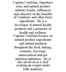 CAPTAIN CRANMAN, SUPERHERO ICON, AND NATURAL PRODUCT INDUSTRY LEADER, INFLUENCER AND EDUCATOR ON THE BENEFITS OF CRANBERRY AND OTHER BERRY INGREDIENTS.  HE IS A DEVELOPER OF NATURAL HEALTH PRODUCTS AND A PROMOTER OF HEALTH AND WELLNESS.  CAPTAIN CRANMAN FOCUSES ON NATURAL PRODUCT INGREDIENTS AND NATURAL PRODUCTS THOUGHOUT THE FOOD, BAKING, COSMETIC, BEVERAGE, NUTRACEUTICAL AND PET NUTRITION INDUSTRIES.  HE IS ALSO INVOLVED AS A CHEF COOKING UP RECIPES MADE WITH CRANBERRY. trademark