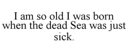 I AM SO OLD I WAS BORN WHEN THE DEAD SEA WAS JUST SICK. trademark