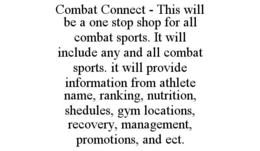 COMBAT CONNECT - THIS WILL BE A ONE STOP SHOP FOR ALL COMBAT SPORTS. IT WILL INCLUDE ANY AND ALL COMBAT SPORTS. IT WILL PROVIDE INFORMATION FROM ATHLETE NAME, RANKING, NUTRITION, SHEDULES, GYM LOCATIONS, RECOVERY, MANAGEMENT, PROMOTIONS, AND ECT. trademark