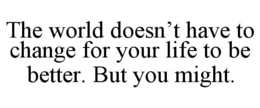 THE WORLD DOESN’T HAVE TO CHANGE FOR YOUR LIFE TO BE BETTER. BUT YOU MIGHT. trademark