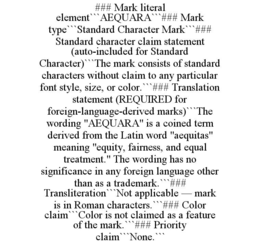 ### MARK LITERAL ELEMENT```AEQUARA```### MARK TYPE```STANDARD CHARACTER MARK```### STANDARD CHARACTER CLAIM STATEMENT (AUTO-INCLUDED FOR STANDARD CHARACTER)```THE MARK CONSISTS OF STANDARD CHARACTERS WITHOUT CLAIM TO ANY PARTICULAR FONT STYLE, SIZE, OR COLOR.```### TRANSLATION STATEMENT (REQUIRED FOR FOREIGN-LANGUAGE-DERIVED MARKS)```THE WORDING "AEQUARA" IS A COINED TERM DERIVED FROM THE LATIN WORD "AEQUITAS" MEANING "EQUITY, FAIRNESS, AND EQUAL TREATMENT." THE WORDING HAS NO SIGNIFICANCE IN ANY FOREIGN LANGUAGE OTHER THAN AS A TRADEMARK.```### TRANSLITERATION```NOT APPLICABLE — MARK IS IN ROMAN CHARACTERS.```### COLOR CLAIM```COLOR IS NOT CLAIMED AS A FEATURE OF THE MARK.```### PRIORITY CLAIM```NONE.``` trademark