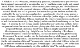 A VIBEREEL IS A 45–90 SECOND, AUTOMATICALLY GENERATED, CINEMATIC TRAVEL PREVIEW VIDEO THAT IS UNIQUELY PERSONALIZED TO AN INDIVIDUAL USER’S VISUAL TASTE, SOCIAL CIRCLE, AND CURRENT MOOD. UNLIKE CONVENTIONAL TRAVEL VIDEOS OR STATIC PHOTO MONTAGES, THE VIBEREEL INSERTS PHOTOREALISTIC, TEMPORALLY CONSISTENT LIKENESSES OF THE ACTUAL USER (AND OPTIONALLY THE USER’S SELECTED FRIENDS) INTO REAL OR GENERATED DESTINATION FOOTAGE THAT HAS BEEN AESTHETICALLY MATCHED TO THE USER’S OWN PHOTOGRAPHIC STYLE. A MULTIMODAL RETRIEVAL ENGINE QUERIES A CURATED DATABASE OF HIGH-RESOLUTION DESTINATION VIDEO CLIPS (AND/OR TRIGGERS REAL-TIME VIDEO GENERATION VIA A LATENT VIDEO DIFFUSION BACKBONE). THE RETRIEVAL/GENERATION IS CONDITIONED ON BOTH DESTINATION INTENT (CITY, DATES, BUDGET) AND THE COMBINED CONDITIONING VECTOR FROM STEPS 1–2, ENSURING THE RAW FOOTAGE ALREADY MATCHES THE USER’S EXTRACTED AESTHETIC BEFORE ANY PERSONALIZATION.ONE OR MORE REFERENCE PHOTOGRAPHS OF THE USER (AND SELECTED FRIENDS) ARE PASSED THROUGH A REFERENCE-BASED VIDEO DIFFUSION ADAPTER EQUIPPED WITH AN IDENTITY-PRESERVING LOSS (E.G., INSIGHTFACE OR ARCFACE EMBEDDING + IP-ADAPTER + CONTROLNET TEMPORAL CONSISTENCY MODULES). THE SYSTEM INSERTS MOVING, PHOTOREALISTIC LIKENESSES OF THE ACTUAL TRAVELERS INTO THE DESTINATION FOOTAGE WHILE PRESERVING NATURAL MOTION, LIGHTING, AND PARALLAX. THE INSERTION MAINTAINS FRAME-TO-FRAME IDENTITY CONSISTENCY FOR THE ENTIRE DURATION OF THE REEL.THE COMPOSITE VIDEO IS RENDERED AT 1080P OR HIGHER, 60 FPS, IN UNDER 60 SECONDS ON-DEVICE (APPLE NEURAL ENGINE / QUALCOMM AI100) OR VIA CLOUD GPU CLUSTER AND IS IMMEDIATELY PLAYABLE INSIDE THE VISTAVIBE MOBILE APPLICATION. trademark