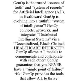 GENOP IS THE TRUSTED “SOURCE OF TRUTH” AND “SYSTEM OF RECORDS” FOR ARTIFICIAL INTELLIGENCE (A.I.), IN HEALTHCARE! GENOP IS EVOLVING INTO A TRUTHFUL “SYSTEM OF INTELLIGENCE”! GENOP CONNECTS, NETWORKS, AND INTEGRATES “DISTRIBUTED INTELLIGENT SYSTEMS” VIA A “DECENTRALIZED, BLOCK-CHAINED HEALTHCARE INTERNET”! GENOP ALLOWS A.I. MODELS TO COMMUNICATE AND COLLABORATE WITH EACH OTHER! GENOP GUARANTEES THAT YOU NEVER HAVE A “SINGLE POINT OF FAILURE” RISK! GENOP PROVIDES THE TOOLS THAT ALLOW A.I. TO THRIVE! trademark