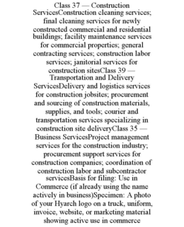 CLASS 37 — CONSTRUCTION SERVICESCONSTRUCTION CLEANING SERVICES; FINAL CLEANING SERVICES FOR NEWLY CONSTRUCTED COMMERCIAL AND RESIDENTIAL BUILDINGS; FACILITY MAINTENANCE SERVICES FOR COMMERCIAL PROPERTIES; GENERAL CONTRACTING SERVICES; CONSTRUCTION LABOR SERVICES; JANITORIAL SERVICES FOR CONSTRUCTION SITESCLASS 39 — TRANSPORTATION AND DELIVERY SERVICESDELIVERY AND LOGISTICS SERVICES FOR CONSTRUCTION JOBSITES; PROCUREMENT AND SOURCING OF CONSTRUCTION MATERIALS, SUPPLIES, AND TOOLS; COURIER AND TRANSPORTATION SERVICES SPECIALIZING IN CONSTRUCTION SITE DELIVERYCLASS 35 — BUSINESS SERVICESPROJECT MANAGEMENT SERVICES FOR THE CONSTRUCTION INDUSTRY; PROCUREMENT SUPPORT SERVICES FOR CONSTRUCTION COMPANIES; COORDINATION OF CONSTRUCTION LABOR AND SUBCONTRACTOR SERVICESBASIS FOR FILING: USE IN COMMERCE (IF ALREADY USING THE NAME ACTIVELY IN BUSINESS)SPECIMEN: A PHOTO OF YOUR HYARCH LOGO ON A TRUCK, UNIFORM, INVOICE, WEBSITE, OR MARKETING MATERIAL SHOWING ACTIVE USE IN COMMERCE trademark