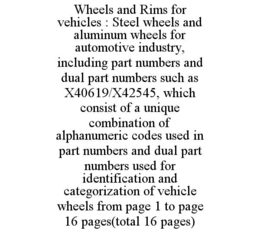 WHEELS AND RIMS FOR VEHICLES : STEEL WHEELS AND ALUMINUM WHEELS FOR AUTOMOTIVE INDUSTRY, INCLUDING PART NUMBERS AND DUAL PART NUMBERS SUCH AS X40619/X42545, WHICH CONSIST OF A UNIQUE COMBINATION OF ALPHANUMERIC CODES USED IN PART NUMBERS AND DUAL PART NUMBERS USED FOR IDENTIFICATION AND CATEGORIZATION OF VEHICLE WHEELS FROM PAGE 1 TO PAGE 16 PAGES(TOTAL 16 PAGES) trademark