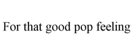 FOR THAT GOOD POP FEELING trademark