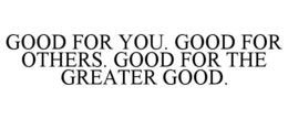 GOOD FOR YOU. GOOD FOR OTHERS. GOOD FOR THE GREATER GOOD. trademark