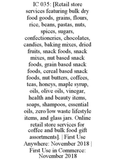 IC 035: [RETAIL STORE SERVICES FEATURING BULK DRY FOOD GOODS, GRAINS, FLOURS, RICE, BEANS, PASTAS, NUTS, SPICES, SUGARS, CONFECTIONERIES, CHOCOLATES, CANDIES, BAKING MIXES, DRIED FRUITS, SNACK FOODS, SNACK MIXES, NUT BASED SNACK FOODS, GRAIN BASED SNACK FOODS, CEREAL BASED SNACK FOODS, NUT BUTTERS, COFFEES, TEAS, HONEYS, MAPLE SYRUP, OILS, OLIVE OILS, VINEGAR, HEALTH AND BEAUTY ITEMS, SOAPS, SHAMPOOS, ESSENTIAL OILS, ZERO/LOW WASTE LIFESTYLE ITEMS, AND GLASS JARS. ONLINE RETAIL STORE SERVICES FOR COFFEE AND BULK FOOD GIFT ASSORTMENTS]. | FIRST USE ANYWHERE: NOVEMBER 2018 | FIRST USE IN COMMERCE: NOVEMBER 2018 trademark