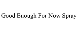 GOOD ENOUGH FOR NOW SPRAY trademark