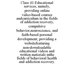 CLASS 41:EDUCATIONAL SERVICES, NAMELY, PROVIDING ONLINE VIDEO-BASED COURSES ANDCURRICULUM IN THE FIELDS OF ADDICTION RECOVERY, COMPULSIVE BEHAVIOR,NEUROSCIENCE, AND FAITH-BASED PERSONAL DEVELOPMENT; PROVIDING A WEBSITEFEATURING NON-DOWNLOADABLE EDUCATIONAL VIDEOS AND WRITTEN MATERIALS INTHE FIELDS OF BEHAVIORAL HEALTH AND ADDICTION RECOVERY. trademark