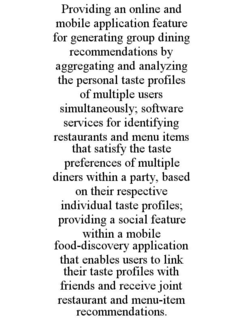PROVIDING AN ONLINE AND MOBILE APPLICATION FEATURE FOR GENERATING GROUP DINING RECOMMENDATIONS BY AGGREGATING AND ANALYZING THE PERSONAL TASTE PROFILES OF MULTIPLE USERS SIMULTANEOUSLY; SOFTWARE SERVICES FOR IDENTIFYING RESTAURANTS AND MENU ITEMS THAT SATISFY THE TASTE PREFERENCES OF MULTIPLE DINERS WITHIN A PARTY, BASED ON THEIR RESPECTIVE INDIVIDUAL TASTE PROFILES; PROVIDING A SOCIAL FEATURE WITHIN A MOBILE FOOD-DISCOVERY APPLICATION THAT ENABLES USERS TO LINK THEIR TASTE PROFILES WITH FRIENDS AND RECEIVE JOINT RESTAURANT AND MENU-ITEM RECOMMENDATIONS. trademark