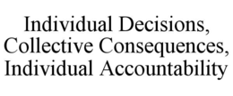 INDIVIDUAL DECISIONS, COLLECTIVE CONSEQUENCES, INDIVIDUAL ACCOUNTABILITY trademark