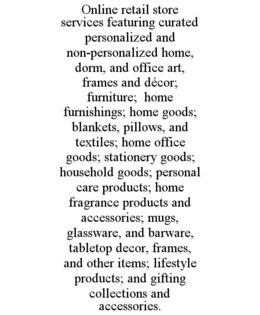 ONLINE RETAIL STORE SERVICES FEATURING CURATED PERSONALIZED AND NON-PERSONALIZED HOME, DORM, AND OFFICE ART, FRAMES AND DÉCOR; FURNITURE;  HOME FURNISHINGS; HOME GOODS; BLANKETS, PILLOWS, AND TEXTILES; HOME OFFICE GOODS; STATIONERY GOODS; HOUSEHOLD GOODS; PERSONAL CARE PRODUCTS; HOME FRAGRANCE PRODUCTS AND ACCESSORIES; MUGS, GLASSWARE, AND BARWARE, TABLETOP DECOR, FRAMES, AND OTHER ITEMS; LIFESTYLE PRODUCTS; AND GIFTING COLLECTIONS AND ACCESSORIES. trademark
