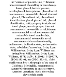 IM7 CHANCELLOR PLACARD, [INC.]= ITINERANT NONCOMMERCIAL CHANCELLORY OR CONFEDERACY, TRAVEL PLACARD, TRAVELER PLACARD, TRAVELERPLACARD, TRAVELPLACARD, PLACARD TRAVEL, NONCOMMERCIAL AUTOMOBILE PLACARD, ITINERANT PLACARD, PLACARD TRUST I.D., PLACARD TRUST IDENTIFICATION, PLACRD, PLACARD I.D., PLACARD IDENTIFICATION, ENTITY PROPERTY TRUST PLACARD, TRAVEL PLAQUE, TRAVELER PLAQUE, ITINERANT NONCOMMERCIAL AUTOMOBILE TRAVEL, ITINERANT NONCOMMERCIAL TRAVEL, NONCOMMERCIAL AUTOMOBILE TRAVEL MEMBERSHIP, NONCOMMERCIAL AUTOMOBILE TRAVEL, NONCOMMERCIAL VESSEL MEMBERSHIP, INCLINEMOORS, INCLINATION STATE, INCLINE NATION STATE, NOBEL SHARIF REASON BEY, IRVING RYAN WILLIAMS-BEY, IRVING RYAN WILLIAMS BEY, IRVING RYAN WILLIAMSBEY, IRVING RYAN WILLIAMS, 437851AF54, 8129015, 98296073, 2PD01833-01, PAS-2PD01833-01, NOBEL SHARIF REASON BEY V. THE PEOPLE OF THE STATE OF CALIFORNIA, MORSHEIKHI, NONCOMMERCIAL AUTOMOBILE INTERSTATE & INTRASTATE TRAVEL, AMERICA'S AMERICAN, GOD'S CHOICE FLAG, ELEVATE RIGHT ANGLE trademark