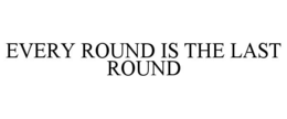 EVERY ROUND IS THE LAST ROUND trademark