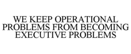 WE KEEP OPERATIONAL PROBLEMS FROM BECOMING EXECUTIVE PROBLEMS trademark