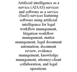 ARTIFICIAL INTELLIGENCE AS A SERVICE (AIAAS) SERVICES AND SOFTWARE AS A SERVICE (SAAS) SERVICES FEATURING SOFTWARE USING ARTIFICIAL INTELLIGENCE FOR LEGAL WORKFLOW MANAGEMENT, LITIGATION WORKFLOW MANAGEMENT, MATTER MANAGEMENT, LEGAL DOCUMENT AUTOMATION, DOCUMENT REVIEW, EVIDENCE MANAGEMENT, KNOWLEDGE MANAGEMENT, ATTORNEY-CLIENT COLLABORATION, AND LEGAL OPERATIONS. trademark