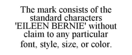 THE MARK CONSISTS OF THE STANDARD CHARACTERS 'EILEEN BERNIE' WITHOUT CLAIM TO ANY PARTICULAR FONT, STYLE, SIZE, OR COLOR. trademark