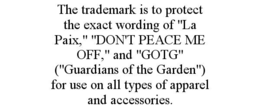 THE TRADEMARK IS TO PROTECT THE EXACT WORDING OF "LA PAIX," "DON'T PEACE ME OFF," AND "GOTG" ("GUARDIANS OF THE GARDEN") FOR USE ON ALL TYPES OF APPAREL AND ACCESSORIES. trademark